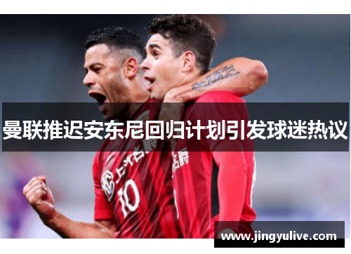 曼联推迟安东尼回归计划引发球迷热议