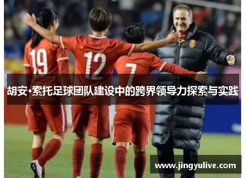 胡安·索托足球团队建设中的跨界领导力探索与实践